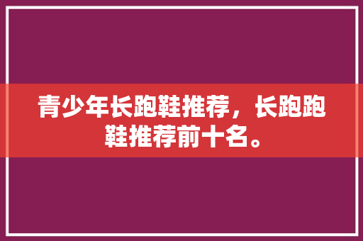 青少年长跑鞋推荐,长跑跑鞋推荐前十名。 品牌鞋 青少年长跑鞋推荐,长跑跑鞋推荐前十名。 青少年长跑鞋推荐,长跑跑鞋推荐前十名。 品牌鞋
