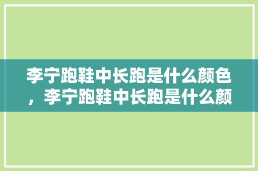 李宁跑鞋中长跑是什么颜色，李宁跑鞋中长跑是什么颜色的。 李宁跑鞋中长跑是什么颜色，李宁跑鞋中长跑是什么颜色的。 大匠心设计