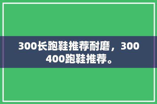 300长跑鞋推荐耐磨，300400跑鞋推荐。 300长跑鞋推荐耐磨，300400跑鞋推荐。 鞋厂大全