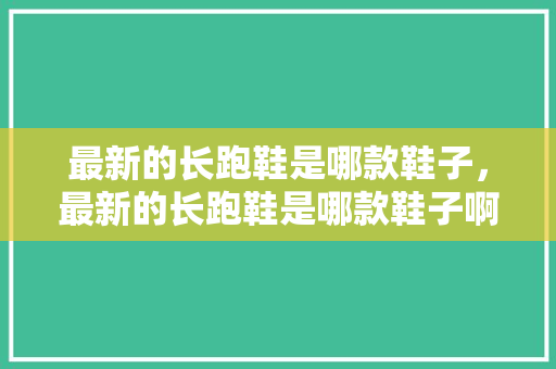 最新的长跑鞋是哪款鞋子,最新的长跑鞋是哪款鞋子啊。 大精工智造 最新的长跑鞋是哪款鞋子,最新的长跑鞋是哪款鞋子啊。 最新的长跑鞋是哪款鞋子,最新的长跑鞋是哪款鞋子啊。 大精工智造