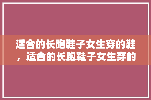 适合的长跑鞋子女生穿的鞋,适合的长跑鞋子女生穿的鞋有哪些。 大精工智造 适合的长跑鞋子女生穿的鞋,适合的长跑鞋子女生穿的鞋有哪些。 适合的长跑鞋子女生穿的鞋,适合的长跑鞋子女生穿的鞋有哪些。 大精工智造