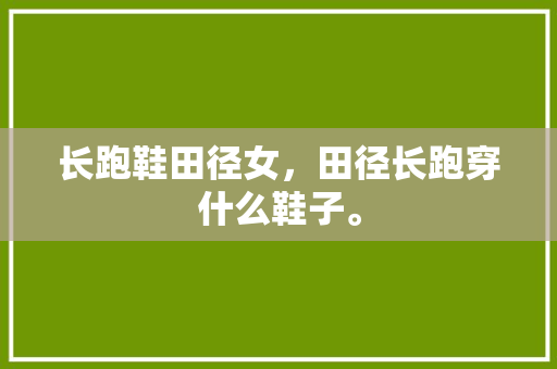 长跑鞋田径女，田径长跑穿什么鞋子。 长跑鞋田径女，田径长跑穿什么鞋子。 大匠心设计