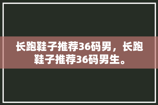 长跑鞋子推荐36码男，长跑鞋子推荐36码男生。 长跑鞋子推荐36码男，长跑鞋子推荐36码男生。 大匠心设计