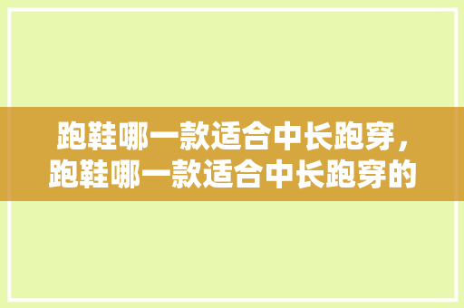 跑鞋哪一款适合中长跑穿，跑鞋哪一款适合中长跑穿的。 跑鞋哪一款适合中长跑穿，跑鞋哪一款适合中长跑穿的。 鞋厂大全