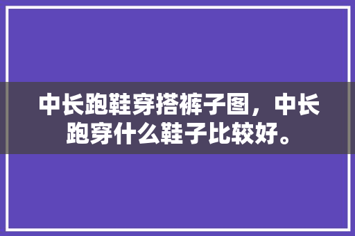 中长跑鞋穿搭裤子图，中长跑穿什么鞋子比较好。 中长跑鞋穿搭裤子图，中长跑穿什么鞋子比较好。 大匠心设计