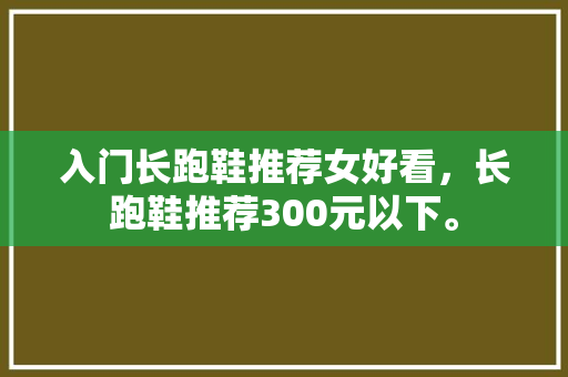 入门长跑鞋推荐女好看，长跑鞋推荐300元以下。 入门长跑鞋推荐女好看，长跑鞋推荐300元以下。 大精工智造
