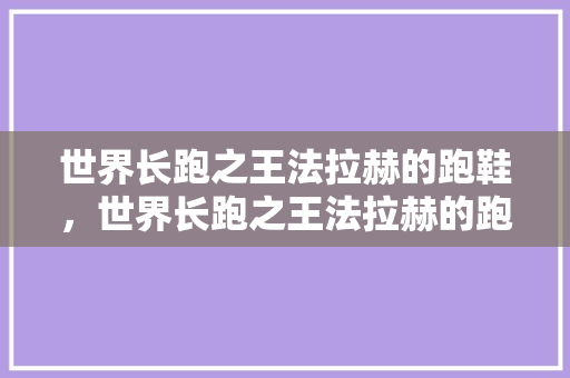 世界长跑之王法拉赫的跑鞋，世界长跑之王法拉赫的跑鞋是什么。 世界长跑之王法拉赫的跑鞋，世界长跑之王法拉赫的跑鞋是什么。 鞋厂大全