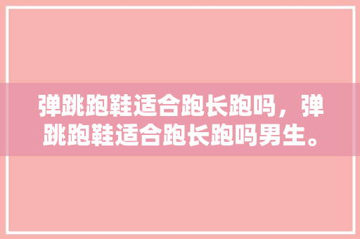 弹跳跑鞋适合跑长跑吗，弹跳跑鞋适合跑长跑吗男生。 弹跳跑鞋适合跑长跑吗，弹跳跑鞋适合跑长跑吗男生。 大匠心设计