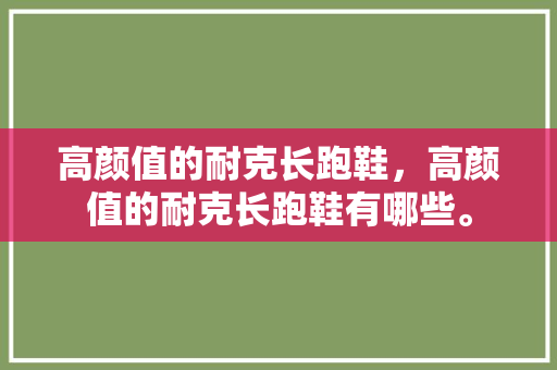 高颜值的耐克长跑鞋，高颜值的耐克长跑鞋有哪些。 高颜值的耐克长跑鞋，高颜值的耐克长跑鞋有哪些。 大匠心设计