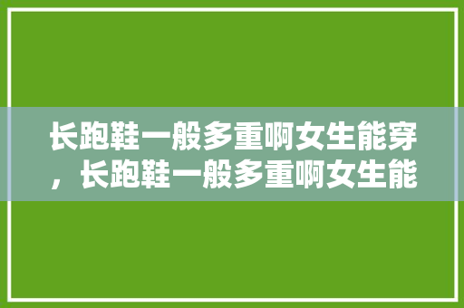 长跑鞋一般多重啊女生能穿，长跑鞋一般多重啊女生能穿吗。 长跑鞋一般多重啊女生能穿，长跑鞋一般多重啊女生能穿吗。 大匠心设计