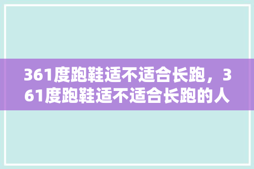 361度跑鞋适不适合长跑，361度跑鞋适不适合长跑的人穿。 361度跑鞋适不适合长跑，361度跑鞋适不适合长跑的人穿。 鞋类款式