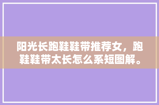 阳光长跑鞋鞋带推荐女，跑鞋鞋带太长怎么系短图解。