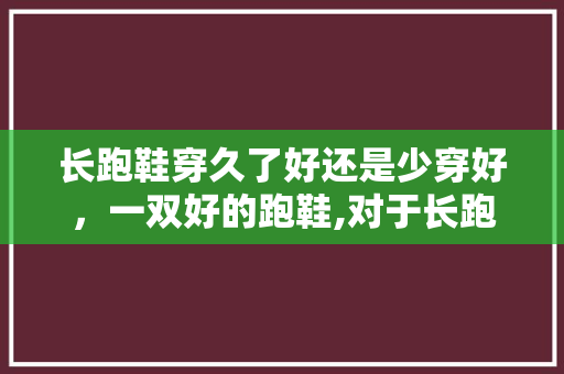 长跑鞋穿久了好还是少穿好，一双好的跑鞋,对于长跑作用有多大?。 长跑鞋穿久了好还是少穿好，一双好的跑鞋,对于长跑作用有多大?。 鞋类款式