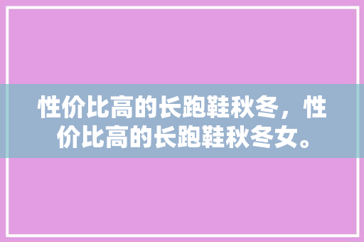 性价比高的长跑鞋秋冬，性价比高的长跑鞋秋冬女。 性价比高的长跑鞋秋冬，性价比高的长跑鞋秋冬女。 鞋厂大全