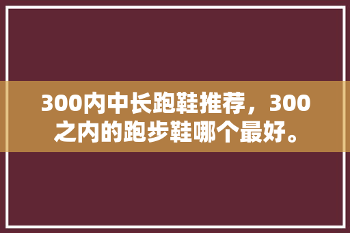 300内中长跑鞋推荐,300之内的跑步鞋哪个最好。 鞋类款式 300内中长跑鞋推荐,300之内的跑步鞋哪个最好。 300内中长跑鞋推荐,300之内的跑步鞋哪个最好。 鞋类款式
