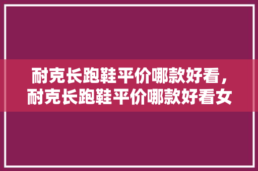 耐克长跑鞋平价哪款好看,耐克长跑鞋平价哪款好看女。 鞋类款式 耐克长跑鞋平价哪款好看,耐克长跑鞋平价哪款好看女。 耐克长跑鞋平价哪款好看,耐克长跑鞋平价哪款好看女。 鞋类款式