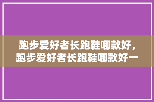 跑步爱好者长跑鞋哪款好，跑步爱好者长跑鞋哪款好一点。 跑步爱好者长跑鞋哪款好，跑步爱好者长跑鞋哪款好一点。 鞋类款式