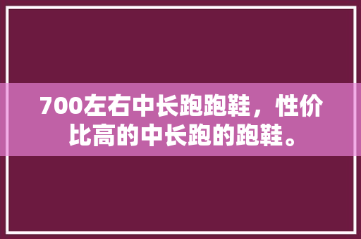 700左右中长跑跑鞋，性价比高的中长跑的跑鞋。 700左右中长跑跑鞋，性价比高的中长跑的跑鞋。 大匠心设计