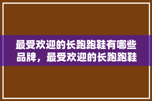 最受欢迎的长跑跑鞋有哪些品牌,最受欢迎的长跑跑鞋有哪些品牌的。 品牌鞋 最受欢迎的长跑跑鞋有哪些品牌,最受欢迎的长跑跑鞋有哪些品牌的。 最受欢迎的长跑跑鞋有哪些品牌,最受欢迎的长跑跑鞋有哪些品牌的。 品牌鞋