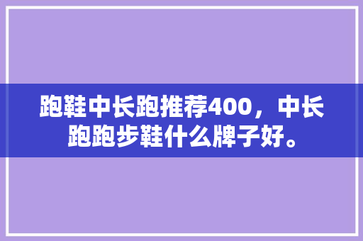 跑鞋中长跑推荐400,中长跑跑步鞋什么牌子好。 鞋厂大全 跑鞋中长跑推荐400,中长跑跑步鞋什么牌子好。 跑鞋中长跑推荐400,中长跑跑步鞋什么牌子好。 鞋厂大全