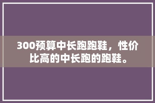 300预算中长跑跑鞋，性价比高的中长跑的跑鞋。 300预算中长跑跑鞋，性价比高的中长跑的跑鞋。 鞋厂大全