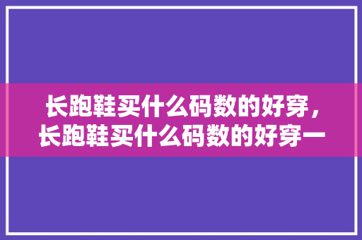 长跑鞋买什么码数的好穿，长跑鞋买什么码数的好穿一点。 长跑鞋买什么码数的好穿，长跑鞋买什么码数的好穿一点。 鞋厂大全