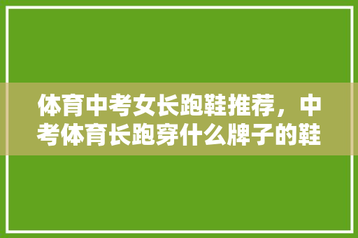 体育中考女长跑鞋推荐，中考体育长跑穿什么牌子的鞋子。 体育中考女长跑鞋推荐，中考体育长跑穿什么牌子的鞋子。 鞋厂大全