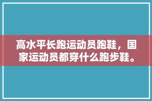 高水平长跑运动员跑鞋，国家运动员都穿什么跑步鞋。 高水平长跑运动员跑鞋，国家运动员都穿什么跑步鞋。 大匠心设计