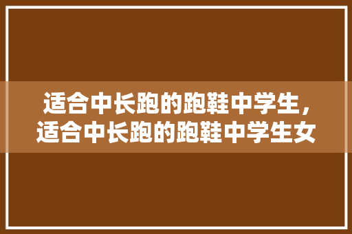 适合中长跑的跑鞋中学生，适合中长跑的跑鞋中学生女。 适合中长跑的跑鞋中学生，适合中长跑的跑鞋中学生女。 鞋厂大全
