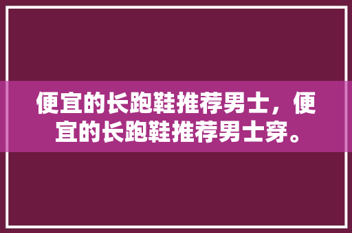 便宜的长跑鞋推荐男士，便宜的长跑鞋推荐男士穿。 便宜的长跑鞋推荐男士，便宜的长跑鞋推荐男士穿。 鞋厂大全