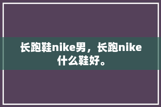 长跑鞋nike男，长跑nike什么鞋好。 长跑鞋nike男，长跑nike什么鞋好。 鞋厂大全