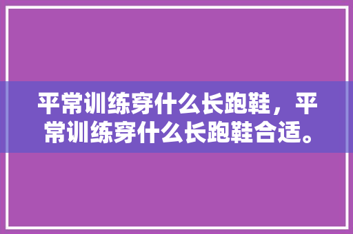 平常训练穿什么长跑鞋，平常训练穿什么长跑鞋合适。 平常训练穿什么长跑鞋，平常训练穿什么长跑鞋合适。 鞋类款式