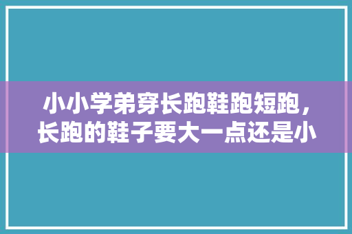 小小学弟穿长跑鞋跑短跑，长跑的鞋子要大一点还是小一点。 小小学弟穿长跑鞋跑短跑，长跑的鞋子要大一点还是小一点。 鞋厂大全