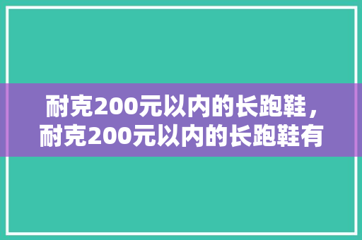 耐克200元以内的长跑鞋，耐克200元以内的长跑鞋有哪些。 耐克200元以内的长跑鞋，耐克200元以内的长跑鞋有哪些。 大精工智造