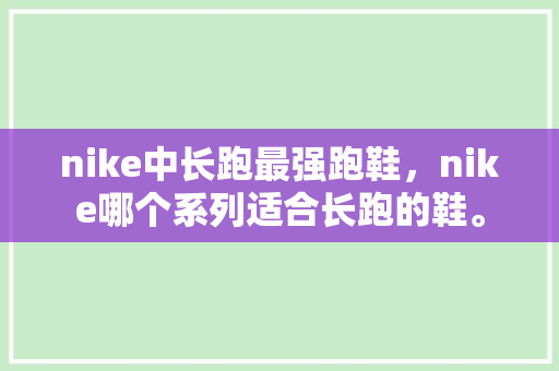 nike中长跑最强跑鞋，nike哪个系列适合长跑的鞋。 nike中长跑最强跑鞋，nike哪个系列适合长跑的鞋。 鞋厂大全