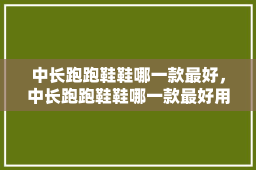 中长跑跑鞋鞋哪一款最好，中长跑跑鞋鞋哪一款最好用。 中长跑跑鞋鞋哪一款最好，中长跑跑鞋鞋哪一款最好用。 鞋厂大全