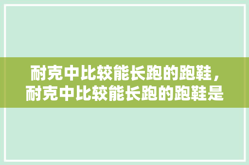 耐克中比较能长跑的跑鞋，耐克中比较能长跑的跑鞋是哪款。 耐克中比较能长跑的跑鞋，耐克中比较能长跑的跑鞋是哪款。 大精工智造
