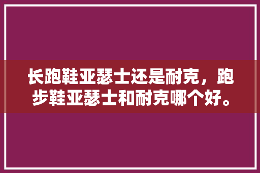 长跑鞋亚瑟士还是耐克，跑步鞋亚瑟士和耐克哪个好。 长跑鞋亚瑟士还是耐克，跑步鞋亚瑟士和耐克哪个好。 大匠心设计
