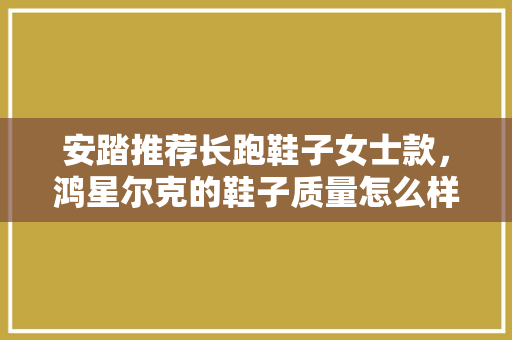 安踏推荐长跑鞋子女士款，鸿星尔克的鞋子质量怎么样。 安踏推荐长跑鞋子女士款，鸿星尔克的鞋子质量怎么样。 鞋类款式
