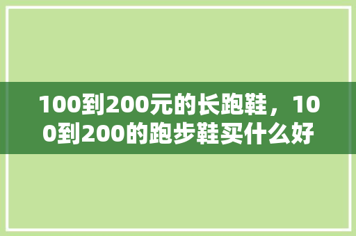 100到200元的长跑鞋,100到200的跑步鞋买什么好。 大匠心设计 100到200元的长跑鞋,100到200的跑步鞋买什么好。 100到200元的长跑鞋,100到200的跑步鞋买什么好。 大匠心设计