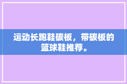 运动长跑鞋碳板，带碳板的篮球鞋推荐。 运动长跑鞋碳板，带碳板的篮球鞋推荐。 鞋类款式