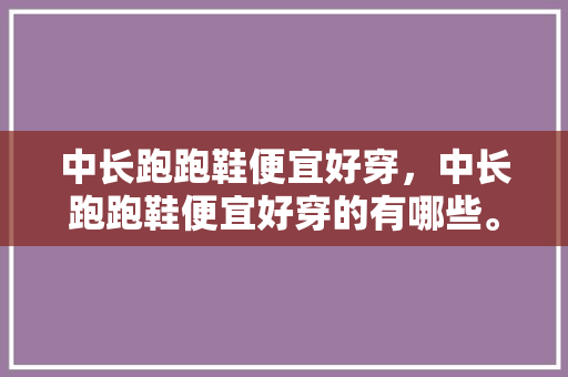 中长跑跑鞋便宜好穿，中长跑跑鞋便宜好穿的有哪些。 中长跑跑鞋便宜好穿，中长跑跑鞋便宜好穿的有哪些。 鞋厂大全