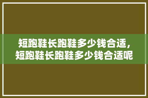 短跑鞋长跑鞋多少钱合适，短跑鞋长跑鞋多少钱合适呢。 短跑鞋长跑鞋多少钱合适，短跑鞋长跑鞋多少钱合适呢。 大精工智造