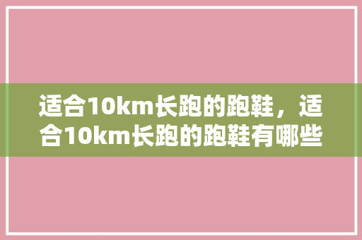 适合10km长跑的跑鞋，适合10km长跑的跑鞋有哪些。