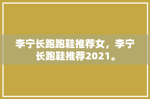 李宁长跑跑鞋推荐女，李宁长跑鞋推荐2021。 李宁长跑跑鞋推荐女，李宁长跑鞋推荐2021。 鞋类款式
