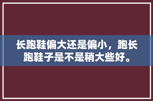 长跑鞋偏大还是偏小,跑长跑鞋子是不是稍大些好。 鞋类款式 长跑鞋偏大还是偏小,跑长跑鞋子是不是稍大些好。 长跑鞋偏大还是偏小,跑长跑鞋子是不是稍大些好。 鞋类款式
