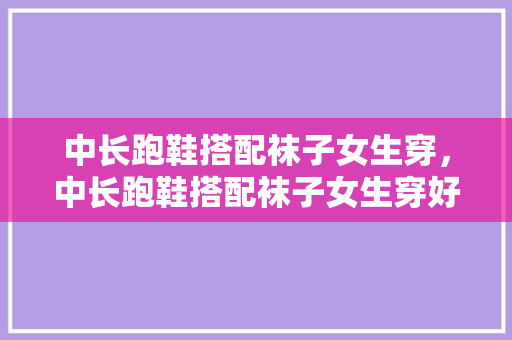 中长跑鞋搭配袜子女生穿，中长跑鞋搭配袜子女生穿好看吗。
