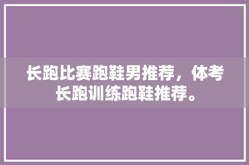 长跑比赛跑鞋男推荐，体考长跑训练跑鞋推荐。 长跑比赛跑鞋男推荐，体考长跑训练跑鞋推荐。 鞋类款式