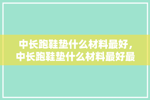中长跑鞋垫什么材料最好，中长跑鞋垫什么材料最好最舒服。 中长跑鞋垫什么材料最好，中长跑鞋垫什么材料最好最舒服。 鞋类款式