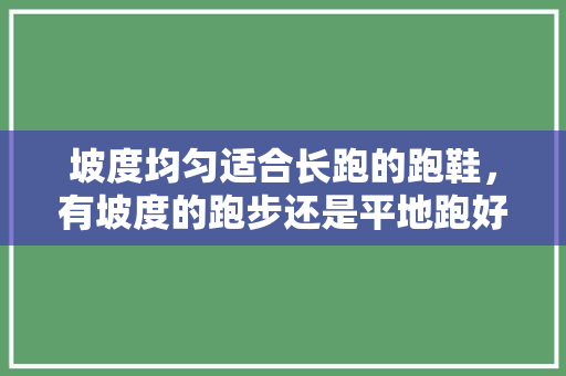 坡度均匀适合长跑的跑鞋，有坡度的跑步还是平地跑好。 坡度均匀适合长跑的跑鞋，有坡度的跑步还是平地跑好。 大匠心设计
